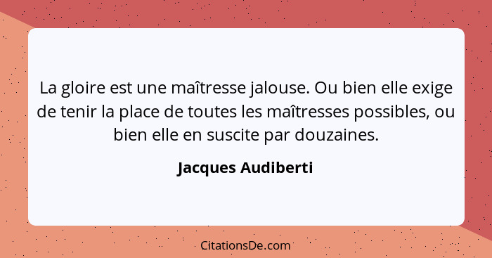 La gloire est une maîtresse jalouse. Ou bien elle exige de tenir la place de toutes les maîtresses possibles, ou bien elle en susc... - Jacques Audiberti