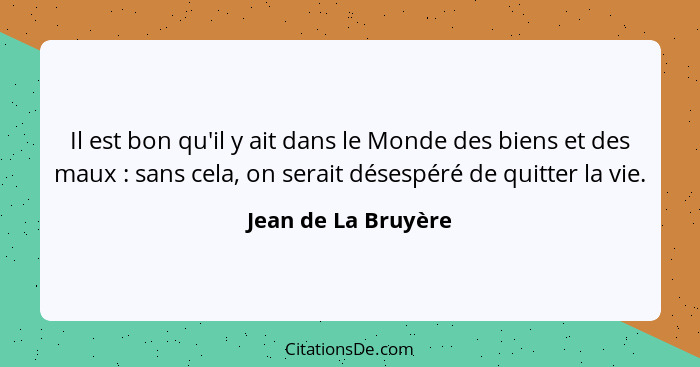 Il est bon qu'il y ait dans le Monde des biens et des maux : sans cela, on serait désespéré de quitter la vie.... - Jean de La Bruyère