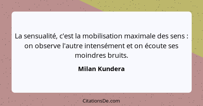 La sensualité, c'est la mobilisation maximale des sens : on observe l'autre intensément et on écoute ses moindres bruits.... - Milan Kundera