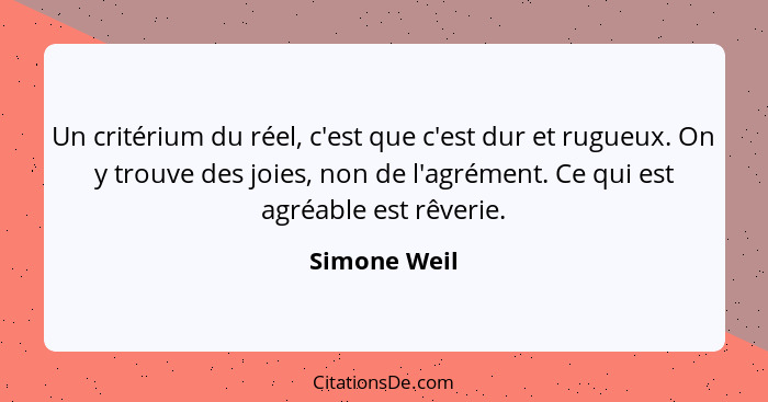 Un critérium du réel, c'est que c'est dur et rugueux. On y trouve des joies, non de l'agrément. Ce qui est agréable est rêverie.... - Simone Weil