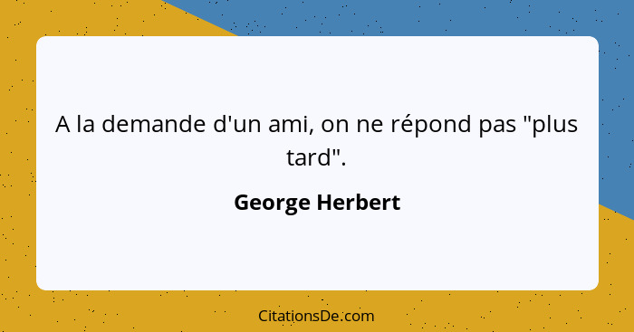 A la demande d'un ami, on ne répond pas "plus tard".... - George Herbert