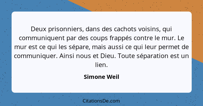 Deux prisonniers, dans des cachots voisins, qui communiquent par des coups frappés contre le mur. Le mur est ce qui les sépare, mais aus... - Simone Weil