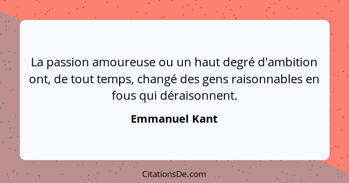 La passion amoureuse ou un haut degré d'ambition ont, de tout temps, changé des gens raisonnables en fous qui déraisonnent.... - Emmanuel Kant