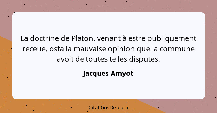 La doctrine de Platon, venant à estre publiquement receue, osta la mauvaise opinion que la commune avoit de toutes telles disputes.... - Jacques Amyot