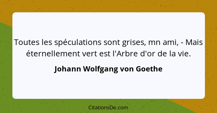 Toutes les spéculations sont grises, mn ami, - Mais éternellement vert est l'Arbre d'or de la vie.... - Johann Wolfgang von Goethe