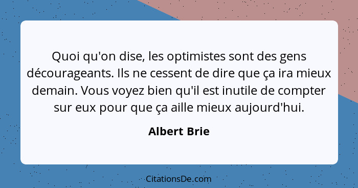 Quoi qu'on dise, les optimistes sont des gens décourageants. Ils ne cessent de dire que ça ira mieux demain. Vous voyez bien qu'il est i... - Albert Brie