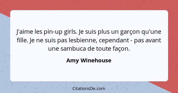 J'aime les pin-up girls. Je suis plus un garçon qu'une fille. Je ne suis pas lesbienne, cependant - pas avant une sambuca de toute faç... - Amy Winehouse