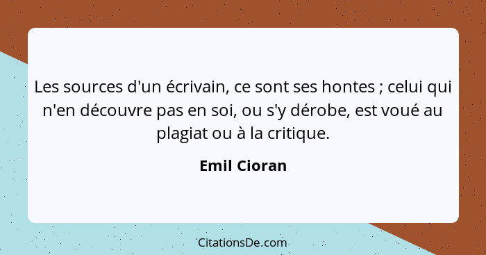 Les sources d'un écrivain, ce sont ses hontes ; celui qui n'en découvre pas en soi, ou s'y dérobe, est voué au plagiat ou à la crit... - Emil Cioran