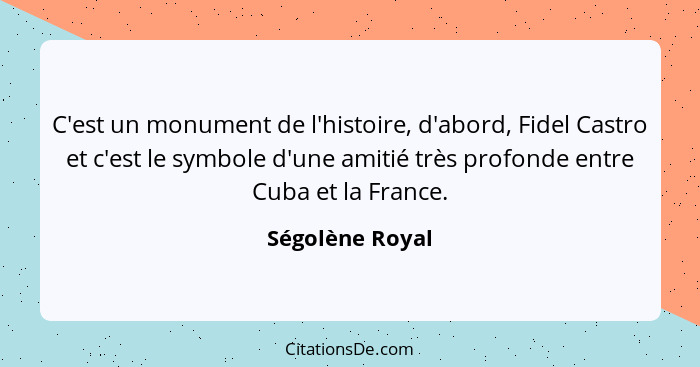 C'est un monument de l'histoire, d'abord, Fidel Castro et c'est le symbole d'une amitié très profonde entre Cuba et la France.... - Ségolène Royal