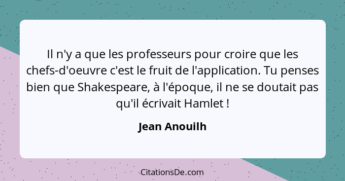 Il n'y a que les professeurs pour croire que les chefs-d'oeuvre c'est le fruit de l'application. Tu penses bien que Shakespeare, à l'ép... - Jean Anouilh