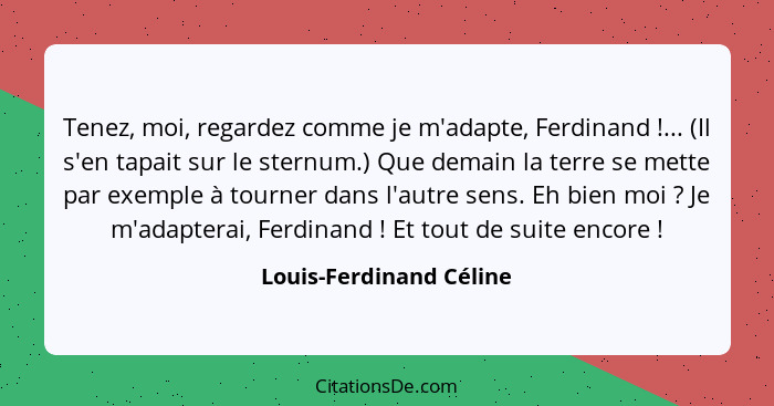 Tenez, moi, regardez comme je m'adapte, Ferdinand !... (Il s'en tapait sur le sternum.) Que demain la terre se mette par... - Louis-Ferdinand Céline