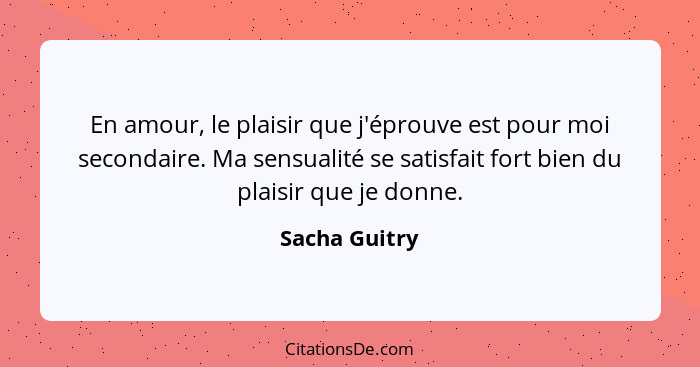 En amour, le plaisir que j'éprouve est pour moi secondaire. Ma sensualité se satisfait fort bien du plaisir que je donne.... - Sacha Guitry