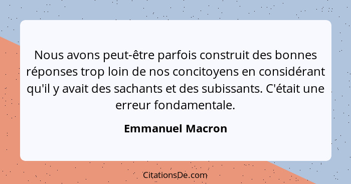 Nous avons peut-être parfois construit des bonnes réponses trop loin de nos concitoyens en considérant qu'il y avait des sachants et... - Emmanuel Macron