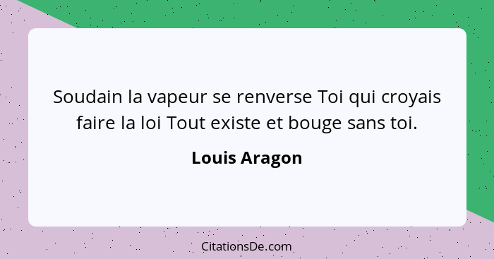 Soudain la vapeur se renverse Toi qui croyais faire la loi Tout existe et bouge sans toi.... - Louis Aragon