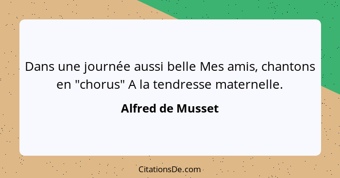 Dans une journée aussi belle Mes amis, chantons en "chorus" A la tendresse maternelle.... - Alfred de Musset
