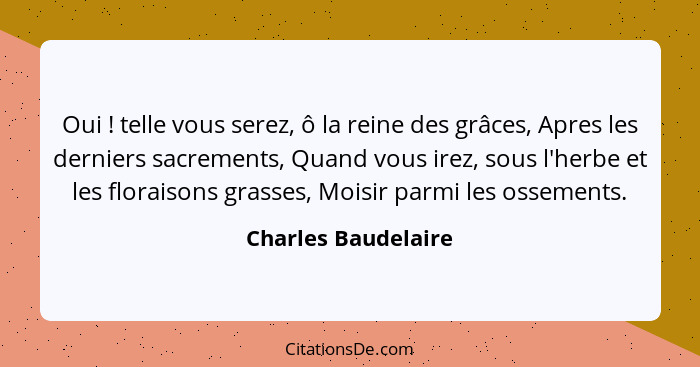 Oui ! telle vous serez, ô la reine des grâces, Apres les derniers sacrements, Quand vous irez, sous l'herbe et les floraison... - Charles Baudelaire