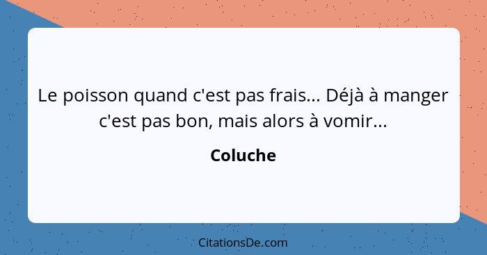 Le poisson quand c'est pas frais... Déjà à manger c'est pas bon, mais alors à vomir...... - Coluche