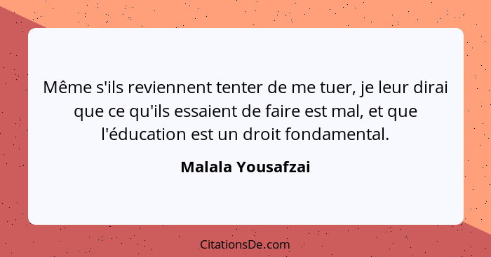 Même s'ils reviennent tenter de me tuer, je leur dirai que ce qu'ils essaient de faire est mal, et que l'éducation est un droit fon... - Malala Yousafzai