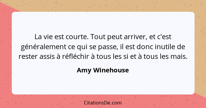 La vie est courte. Tout peut arriver, et c'est généralement ce qui se passe, il est donc inutile de rester assis à réfléchir à tous le... - Amy Winehouse