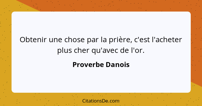 Obtenir une chose par la prière, c'est l'acheter plus cher qu'avec de l'or.... - Proverbe Danois