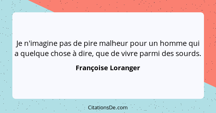 Je n'imagine pas de pire malheur pour un homme qui a quelque chose à dire, que de vivre parmi des sourds.... - Françoise Loranger