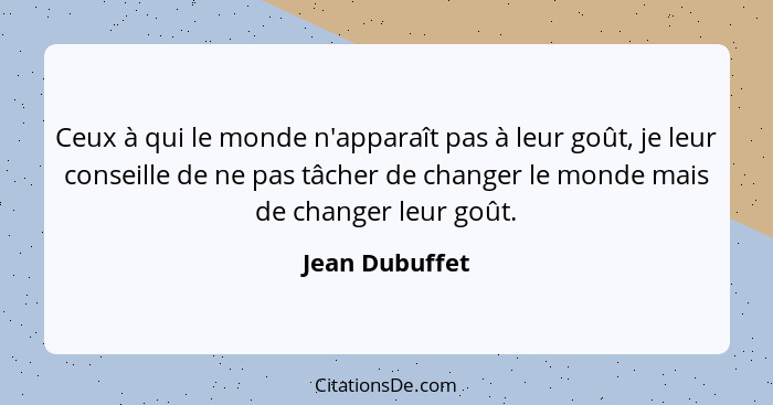 Ceux à qui le monde n'apparaît pas à leur goût, je leur conseille de ne pas tâcher de changer le monde mais de changer leur goût.... - Jean Dubuffet