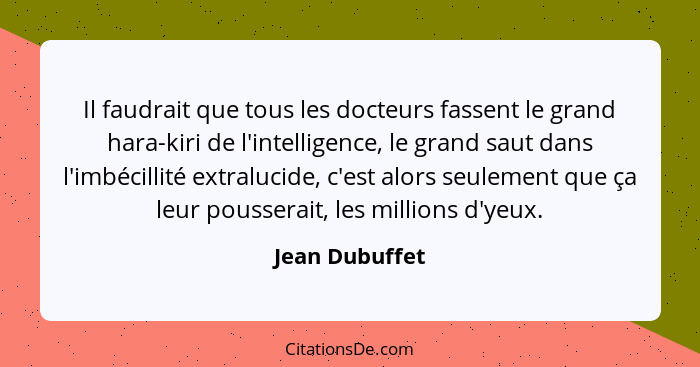 Il faudrait que tous les docteurs fassent le grand hara-kiri de l'intelligence, le grand saut dans l'imbécillité extralucide, c'est al... - Jean Dubuffet