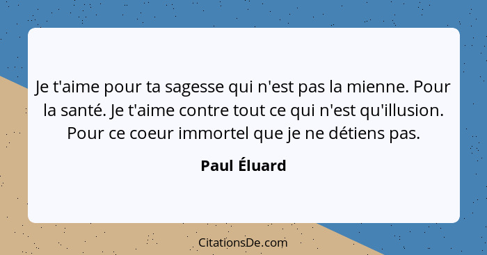 Je t'aime pour ta sagesse qui n'est pas la mienne. Pour la santé. Je t'aime contre tout ce qui n'est qu'illusion. Pour ce coeur immortel... - Paul Éluard