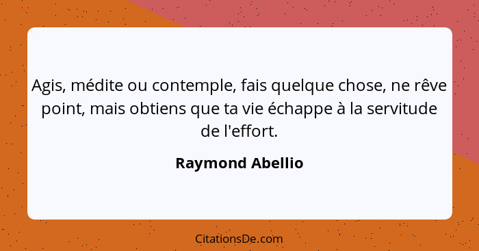 Agis, médite ou contemple, fais quelque chose, ne rêve point, mais obtiens que ta vie échappe à la servitude de l'effort.... - Raymond Abellio