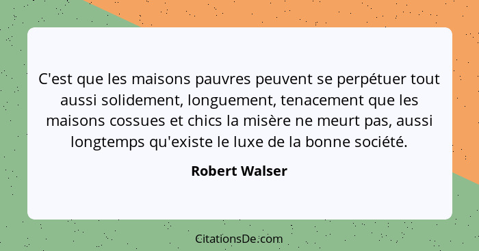 C'est que les maisons pauvres peuvent se perpétuer tout aussi solidement, longuement, tenacement que les maisons cossues et chics la m... - Robert Walser