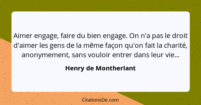 Aimer engage, faire du bien engage. On n'a pas le droit d'aimer les gens de la même façon qu'on fait la charité, anonymement, s... - Henry de Montherlant