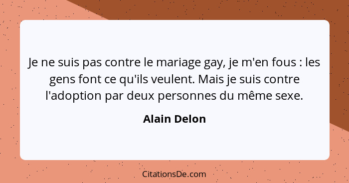 Je ne suis pas contre le mariage gay, je m'en fous : les gens font ce qu'ils veulent. Mais je suis contre l'adoption par deux perso... - Alain Delon