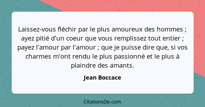 Laissez-vous fléchir par le plus amoureux des hommes ; ayez pitié d'un coeur que vous remplissez tout entier ; payez l'amour... - Jean Boccace