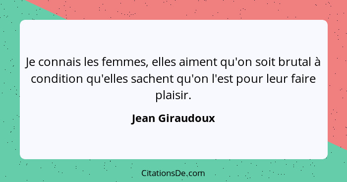 Je connais les femmes, elles aiment qu'on soit brutal à condition qu'elles sachent qu'on l'est pour leur faire plaisir.... - Jean Giraudoux