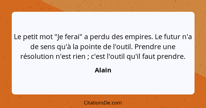 Le petit mot "Je ferai" a perdu des empires. Le futur n'a de sens qu'à la pointe de l'outil. Prendre une résolution n'est rien ; c'est l'... - Alain