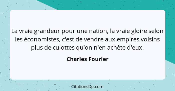 La vraie grandeur pour une nation, la vraie gloire selon les économistes, c'est de vendre aux empires voisins plus de culottes qu'on... - Charles Fourier