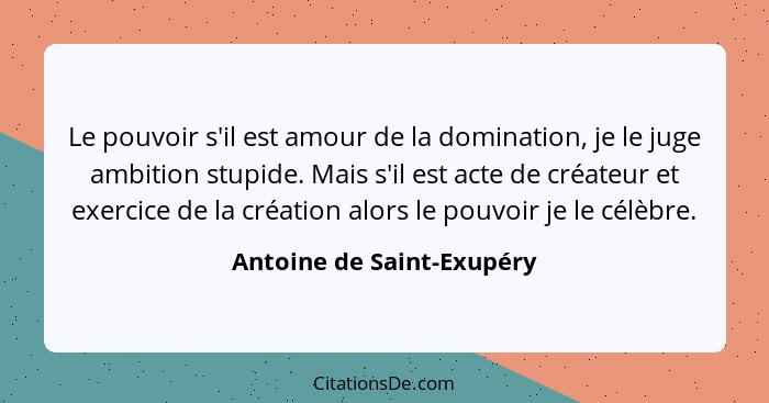 Le pouvoir s'il est amour de la domination, je le juge ambition stupide. Mais s'il est acte de créateur et exercice de la c... - Antoine de Saint-Exupéry