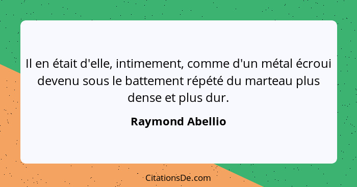 Il en était d'elle, intimement, comme d'un métal écroui devenu sous le battement répété du marteau plus dense et plus dur.... - Raymond Abellio