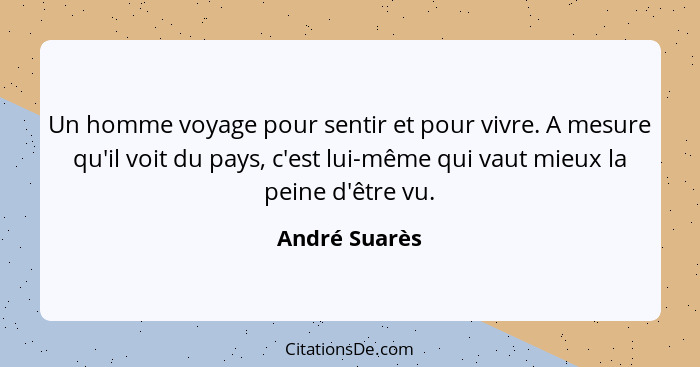 Un homme voyage pour sentir et pour vivre. A mesure qu'il voit du pays, c'est lui-même qui vaut mieux la peine d'être vu.... - André Suarès