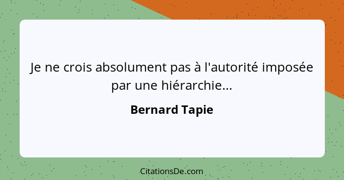 Je ne crois absolument pas à l'autorité imposée par une hiérarchie...... - Bernard Tapie