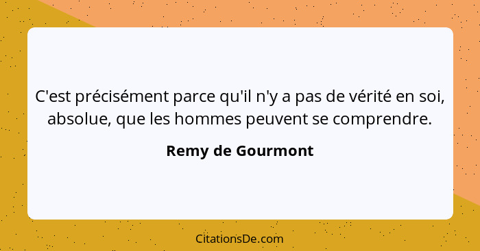 C'est précisément parce qu'il n'y a pas de vérité en soi, absolue, que les hommes peuvent se comprendre.... - Remy de Gourmont