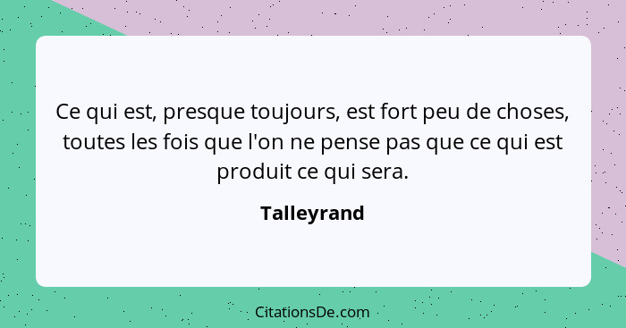 Ce qui est, presque toujours, est fort peu de choses, toutes les fois que l'on ne pense pas que ce qui est produit ce qui sera.... - Talleyrand