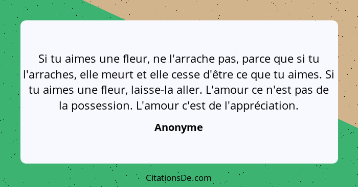 Si tu aimes une fleur, ne l'arrache pas, parce que si tu l'arraches, elle meurt et elle cesse d'être ce que tu aimes. Si tu aimes une fleur,... - Anonyme