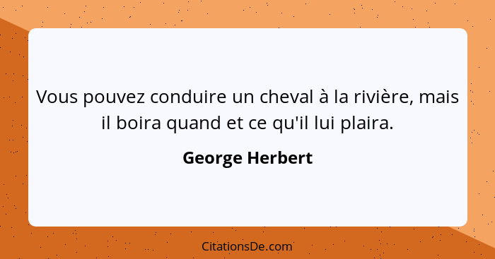 Vous pouvez conduire un cheval à la rivière, mais il boira quand et ce qu'il lui plaira.... - George Herbert