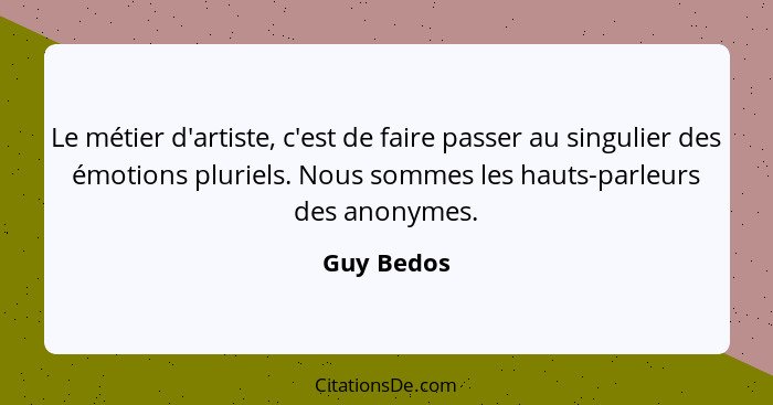 Le métier d'artiste, c'est de faire passer au singulier des émotions pluriels. Nous sommes les hauts-parleurs des anonymes.... - Guy Bedos