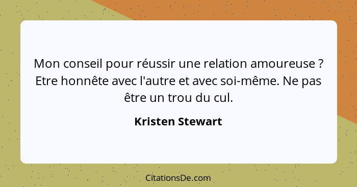 Mon conseil pour réussir une relation amoureuse ? Etre honnête avec l'autre et avec soi-même. Ne pas être un trou du cul.... - Kristen Stewart