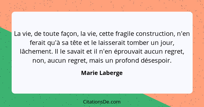 La vie, de toute façon, la vie, cette fragile construction, n'en ferait qu'à sa tête et le laisserait tomber un jour, lâchement. Il le... - Marie Laberge