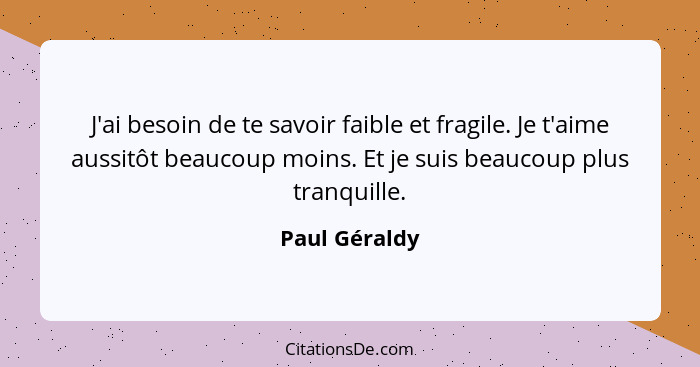 J'ai besoin de te savoir faible et fragile. Je t'aime aussitôt beaucoup moins. Et je suis beaucoup plus tranquille.... - Paul Géraldy