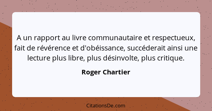 A un rapport au livre communautaire et respectueux, fait de révérence et d'obéissance, succéderait ainsi une lecture plus libre, plus... - Roger Chartier