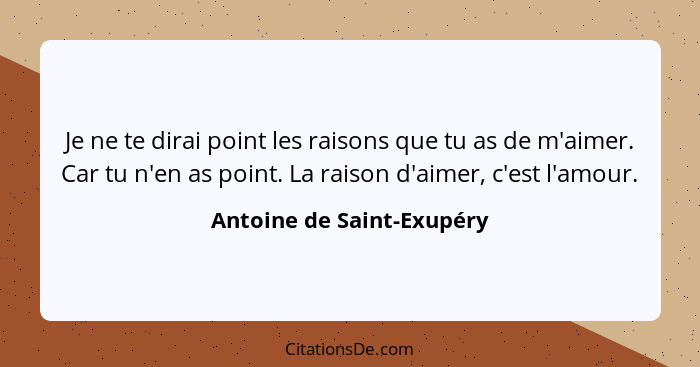 Je ne te dirai point les raisons que tu as de m'aimer. Car tu n'en as point. La raison d'aimer, c'est l'amour.... - Antoine de Saint-Exupéry